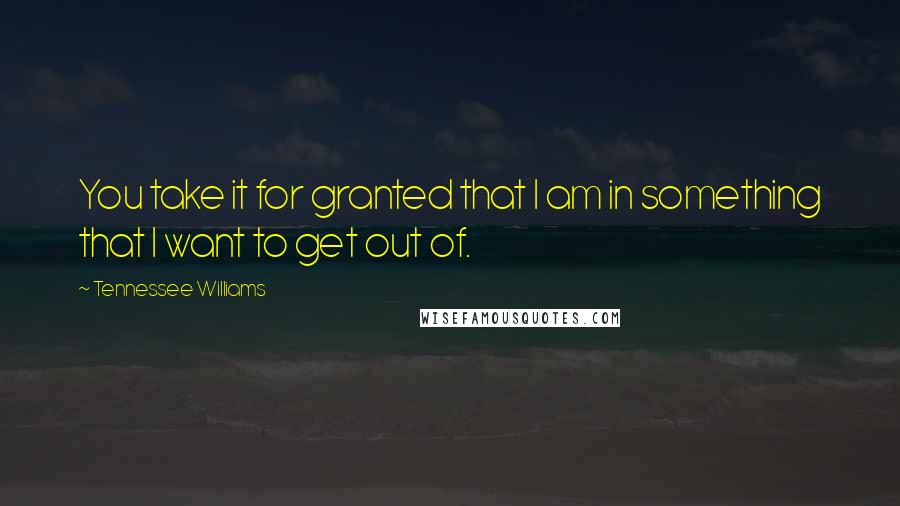 Tennessee Williams Quotes: You take it for granted that I am in something that I want to get out of.