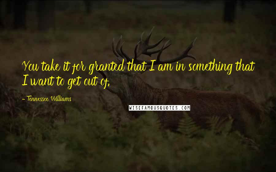 Tennessee Williams Quotes: You take it for granted that I am in something that I want to get out of.