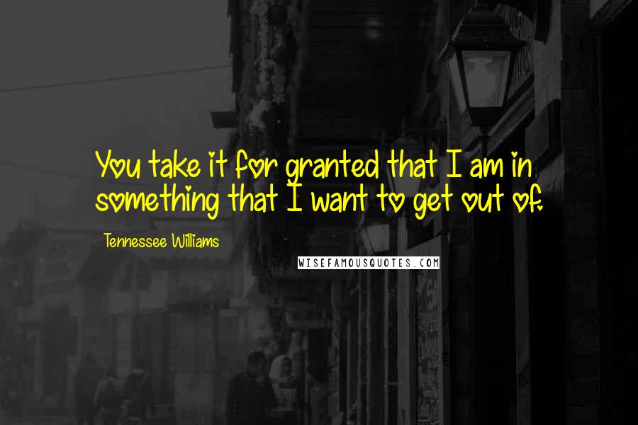 Tennessee Williams Quotes: You take it for granted that I am in something that I want to get out of.