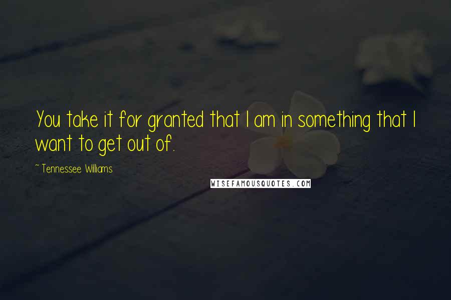 Tennessee Williams Quotes: You take it for granted that I am in something that I want to get out of.