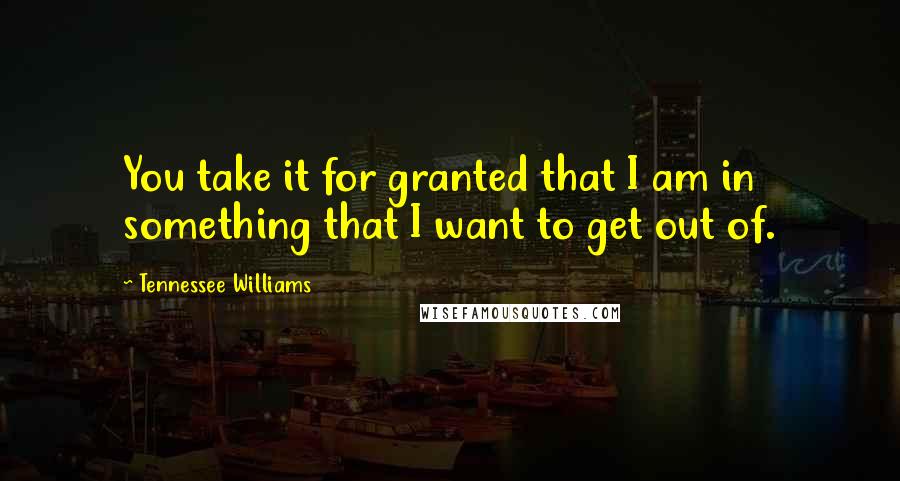 Tennessee Williams Quotes: You take it for granted that I am in something that I want to get out of.