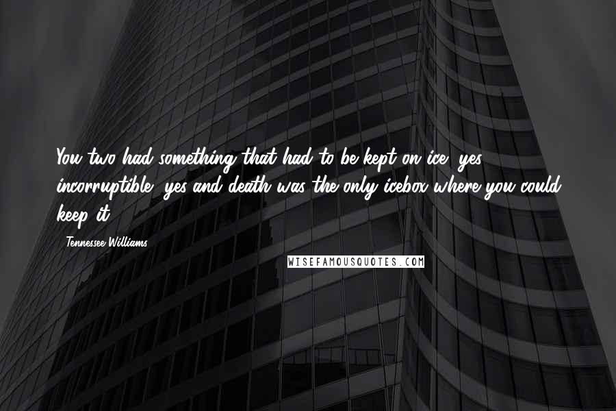 Tennessee Williams Quotes: You two had something that had to be kept on ice, yes, incorruptible, yes!and death was the only icebox where you could keep it ...