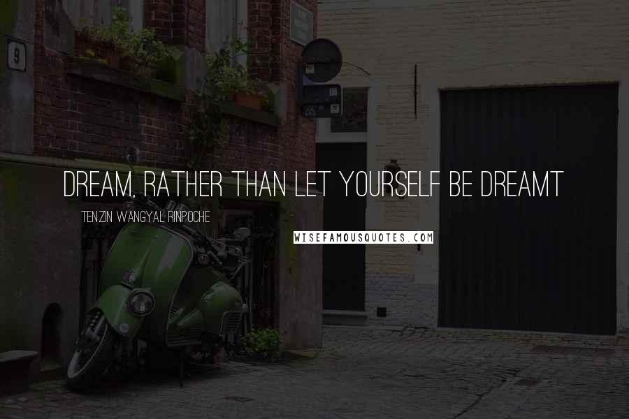 Tenzin Wangyal Rinpoche Quotes: Dream, rather than let yourself be dreamt