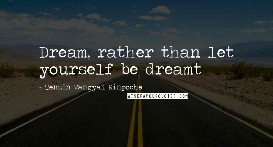 Tenzin Wangyal Rinpoche Quotes: Dream, rather than let yourself be dreamt