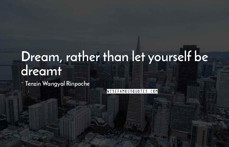 Tenzin Wangyal Rinpoche Quotes: Dream, rather than let yourself be dreamt