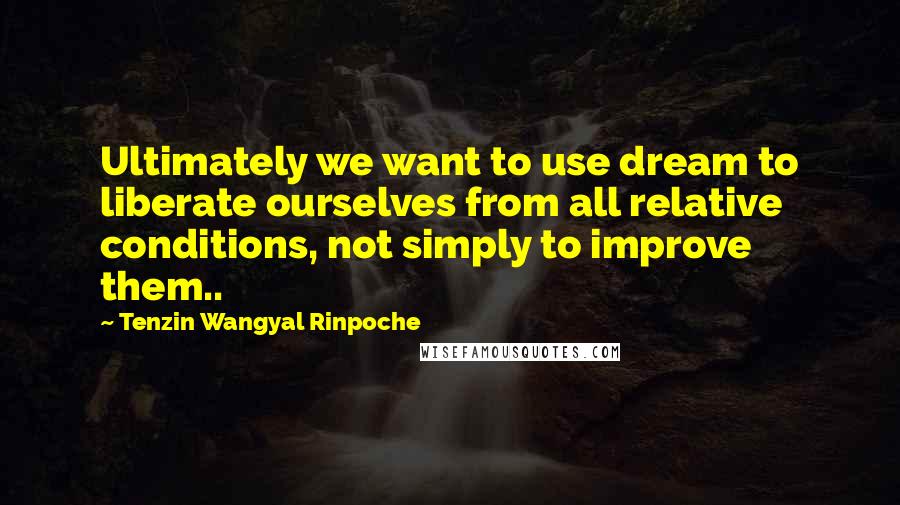 Tenzin Wangyal Rinpoche Quotes: Ultimately we want to use dream to liberate ourselves from all relative conditions, not simply to improve them..