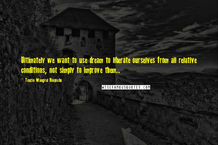 Tenzin Wangyal Rinpoche Quotes: Ultimately we want to use dream to liberate ourselves from all relative conditions, not simply to improve them..