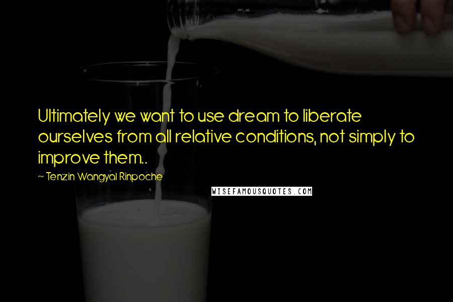 Tenzin Wangyal Rinpoche Quotes: Ultimately we want to use dream to liberate ourselves from all relative conditions, not simply to improve them..