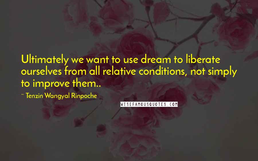 Tenzin Wangyal Rinpoche Quotes: Ultimately we want to use dream to liberate ourselves from all relative conditions, not simply to improve them..