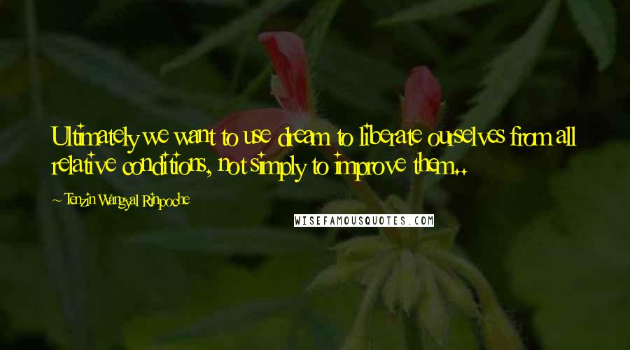 Tenzin Wangyal Rinpoche Quotes: Ultimately we want to use dream to liberate ourselves from all relative conditions, not simply to improve them..