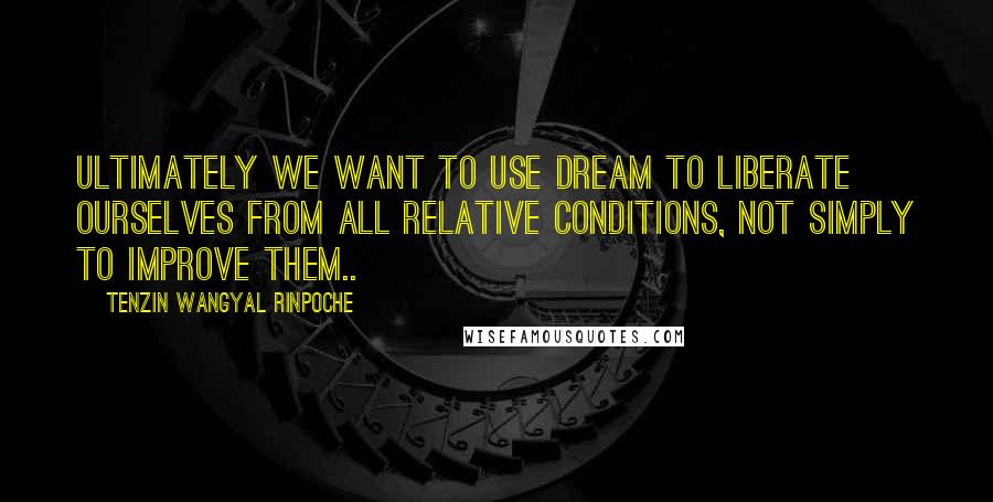 Tenzin Wangyal Rinpoche Quotes: Ultimately we want to use dream to liberate ourselves from all relative conditions, not simply to improve them..