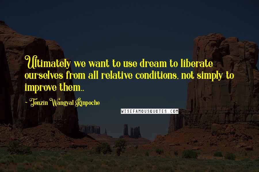 Tenzin Wangyal Rinpoche Quotes: Ultimately we want to use dream to liberate ourselves from all relative conditions, not simply to improve them..