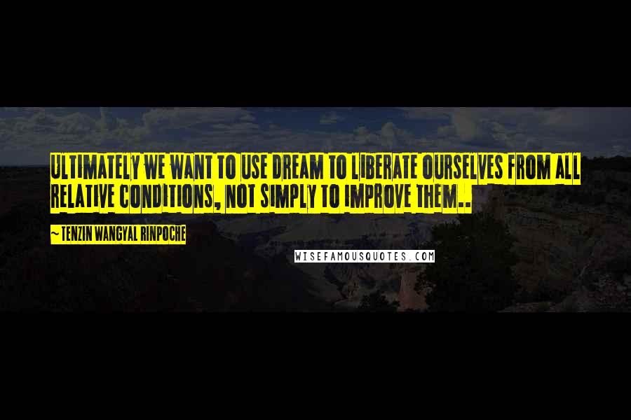 Tenzin Wangyal Rinpoche Quotes: Ultimately we want to use dream to liberate ourselves from all relative conditions, not simply to improve them..