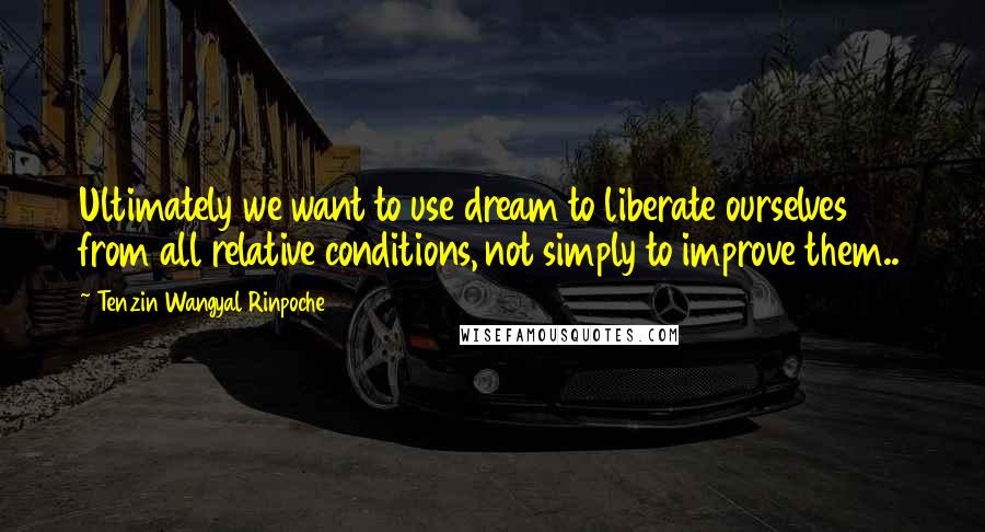 Tenzin Wangyal Rinpoche Quotes: Ultimately we want to use dream to liberate ourselves from all relative conditions, not simply to improve them..