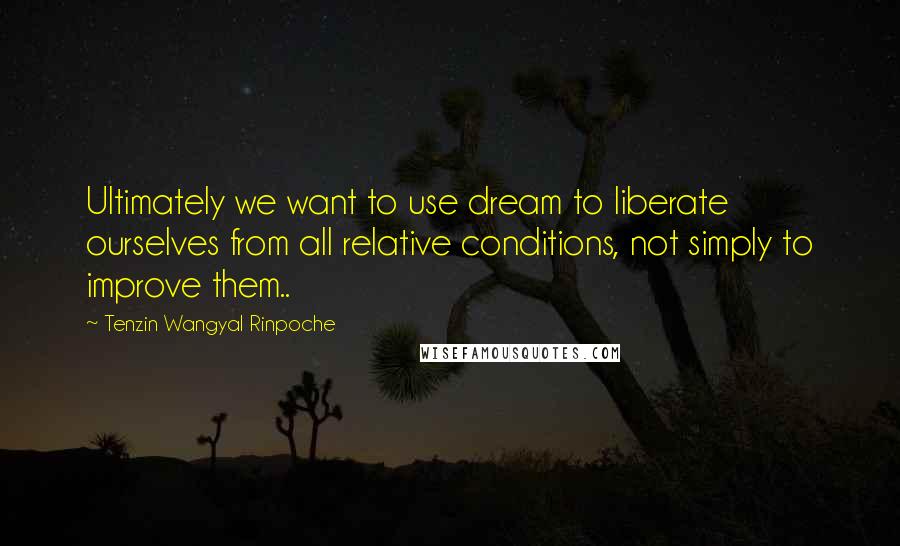 Tenzin Wangyal Rinpoche Quotes: Ultimately we want to use dream to liberate ourselves from all relative conditions, not simply to improve them..