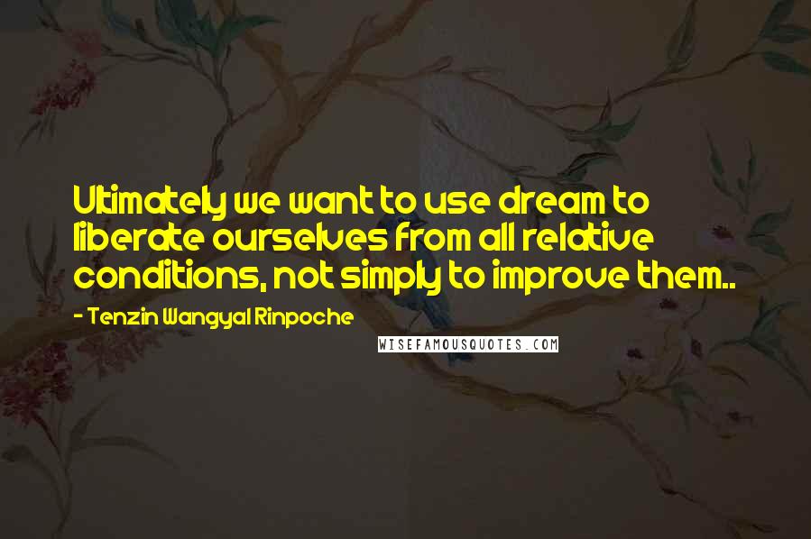 Tenzin Wangyal Rinpoche Quotes: Ultimately we want to use dream to liberate ourselves from all relative conditions, not simply to improve them..