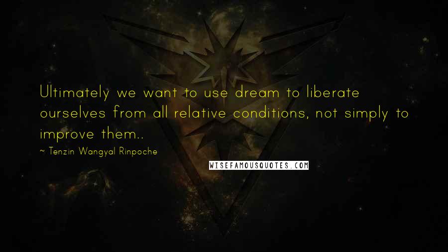 Tenzin Wangyal Rinpoche Quotes: Ultimately we want to use dream to liberate ourselves from all relative conditions, not simply to improve them..