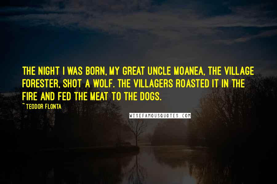 Teodor Flonta Quotes: The night I was born, my great uncle Moanea, the village forester, shot a wolf. The villagers roasted it in the fire and fed the meat to the dogs.