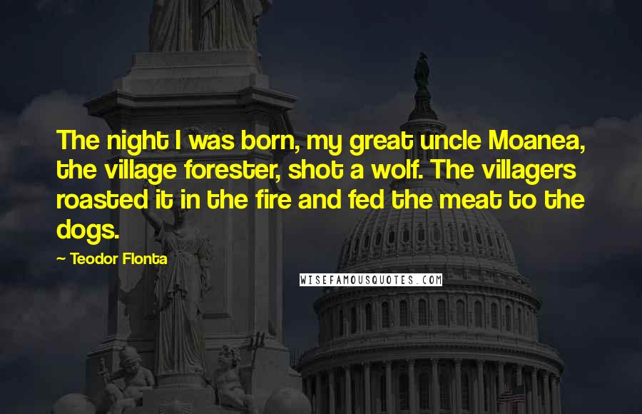 Teodor Flonta Quotes: The night I was born, my great uncle Moanea, the village forester, shot a wolf. The villagers roasted it in the fire and fed the meat to the dogs.