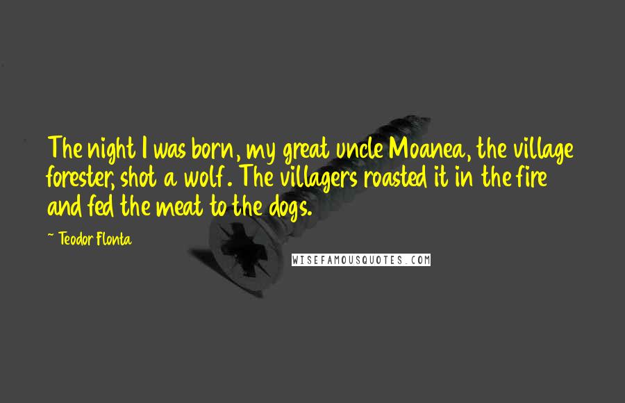 Teodor Flonta Quotes: The night I was born, my great uncle Moanea, the village forester, shot a wolf. The villagers roasted it in the fire and fed the meat to the dogs.