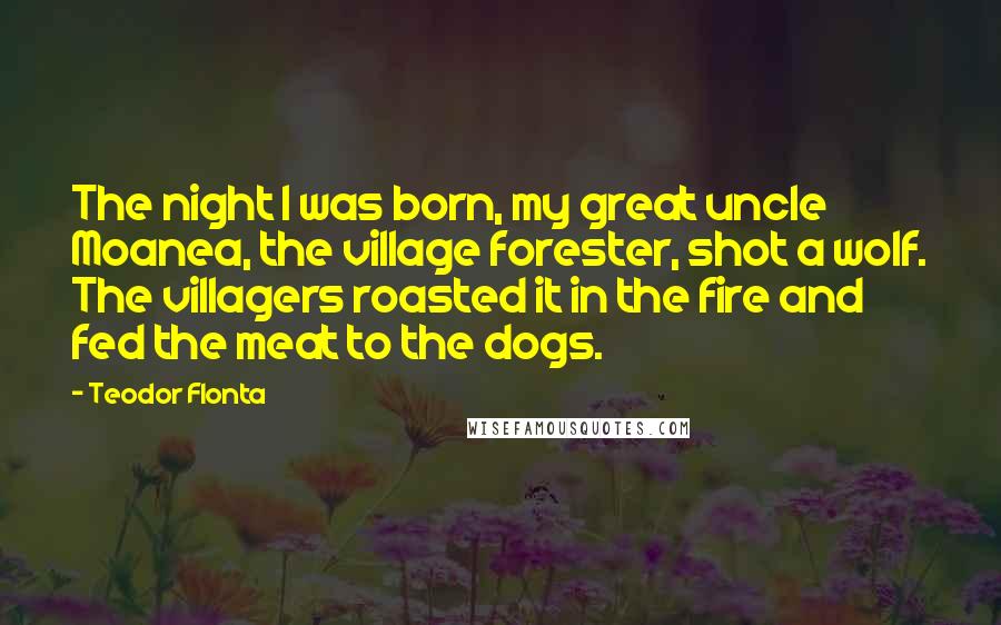 Teodor Flonta Quotes: The night I was born, my great uncle Moanea, the village forester, shot a wolf. The villagers roasted it in the fire and fed the meat to the dogs.