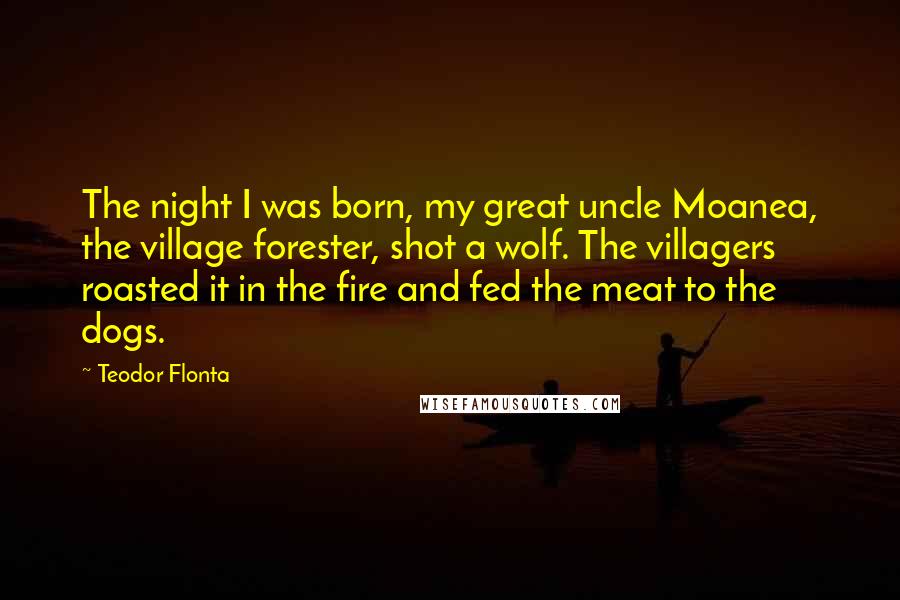 Teodor Flonta Quotes: The night I was born, my great uncle Moanea, the village forester, shot a wolf. The villagers roasted it in the fire and fed the meat to the dogs.
