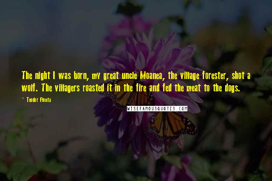 Teodor Flonta Quotes: The night I was born, my great uncle Moanea, the village forester, shot a wolf. The villagers roasted it in the fire and fed the meat to the dogs.