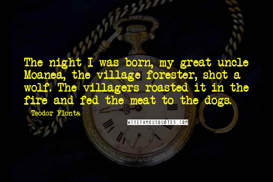 Teodor Flonta Quotes: The night I was born, my great uncle Moanea, the village forester, shot a wolf. The villagers roasted it in the fire and fed the meat to the dogs.