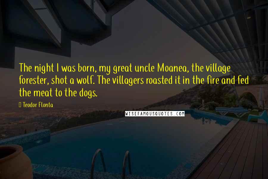 Teodor Flonta Quotes: The night I was born, my great uncle Moanea, the village forester, shot a wolf. The villagers roasted it in the fire and fed the meat to the dogs.