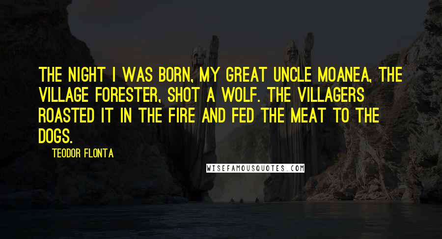 Teodor Flonta Quotes: The night I was born, my great uncle Moanea, the village forester, shot a wolf. The villagers roasted it in the fire and fed the meat to the dogs.