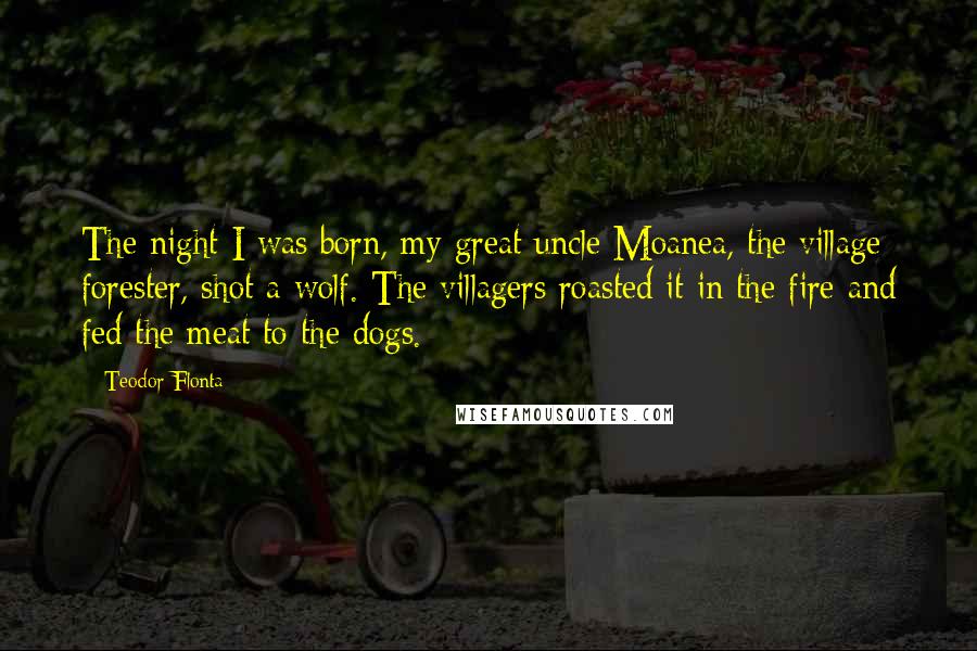 Teodor Flonta Quotes: The night I was born, my great uncle Moanea, the village forester, shot a wolf. The villagers roasted it in the fire and fed the meat to the dogs.