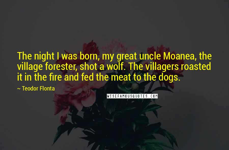 Teodor Flonta Quotes: The night I was born, my great uncle Moanea, the village forester, shot a wolf. The villagers roasted it in the fire and fed the meat to the dogs.