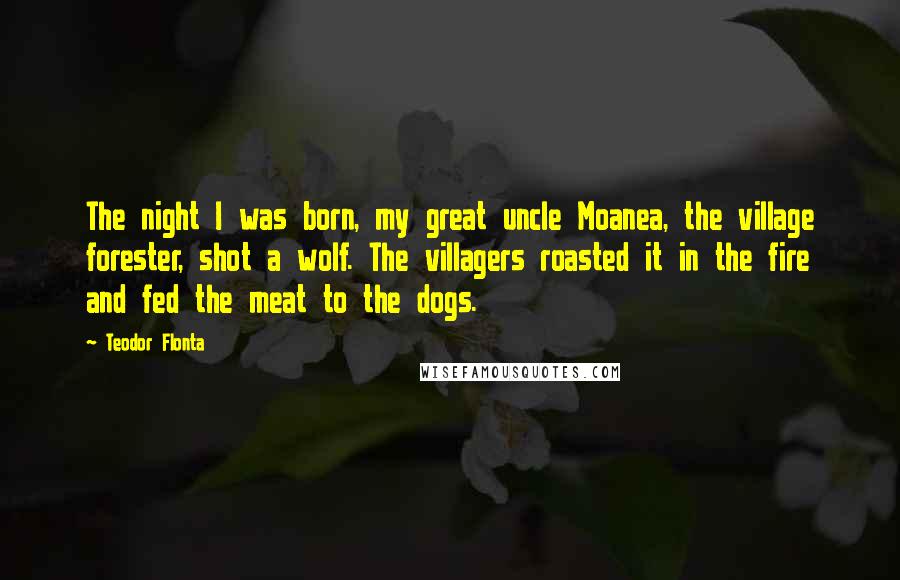 Teodor Flonta Quotes: The night I was born, my great uncle Moanea, the village forester, shot a wolf. The villagers roasted it in the fire and fed the meat to the dogs.