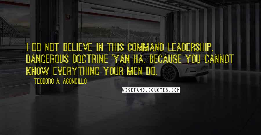 Teodoro A. Agoncillo Quotes: I do not believe in this command leadership. Dangerous doctrine 'yan ha. Because you cannot know everything your men do.