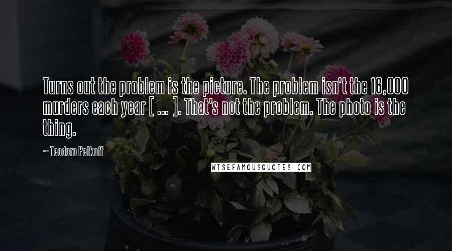 Teodoro Petkoff Quotes: Turns out the problem is the picture. The problem isn't the 16,000 murders each year [ ... ]. That's not the problem. The photo is the thing.