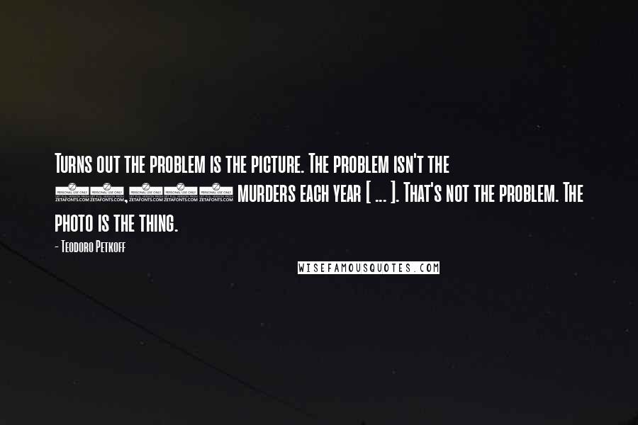 Teodoro Petkoff Quotes: Turns out the problem is the picture. The problem isn't the 16,000 murders each year [ ... ]. That's not the problem. The photo is the thing.