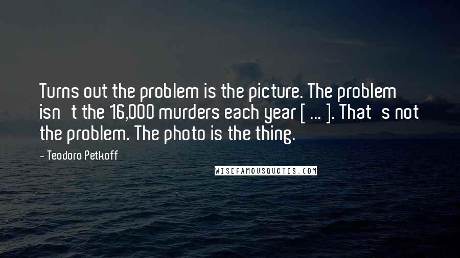 Teodoro Petkoff Quotes: Turns out the problem is the picture. The problem isn't the 16,000 murders each year [ ... ]. That's not the problem. The photo is the thing.