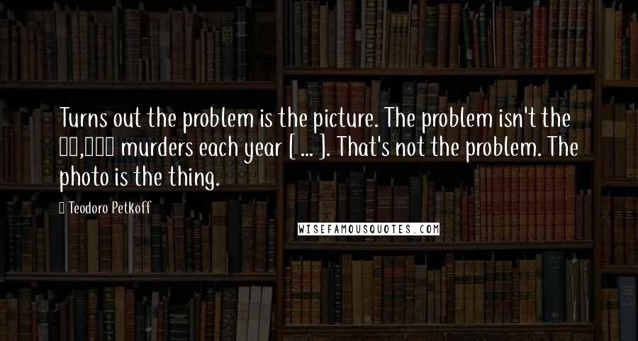 Teodoro Petkoff Quotes: Turns out the problem is the picture. The problem isn't the 16,000 murders each year [ ... ]. That's not the problem. The photo is the thing.