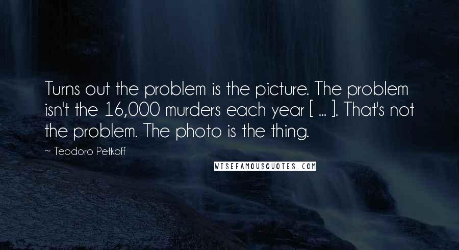 Teodoro Petkoff Quotes: Turns out the problem is the picture. The problem isn't the 16,000 murders each year [ ... ]. That's not the problem. The photo is the thing.