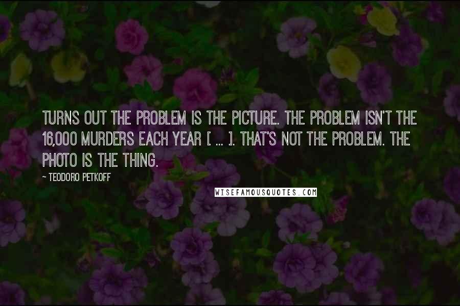 Teodoro Petkoff Quotes: Turns out the problem is the picture. The problem isn't the 16,000 murders each year [ ... ]. That's not the problem. The photo is the thing.