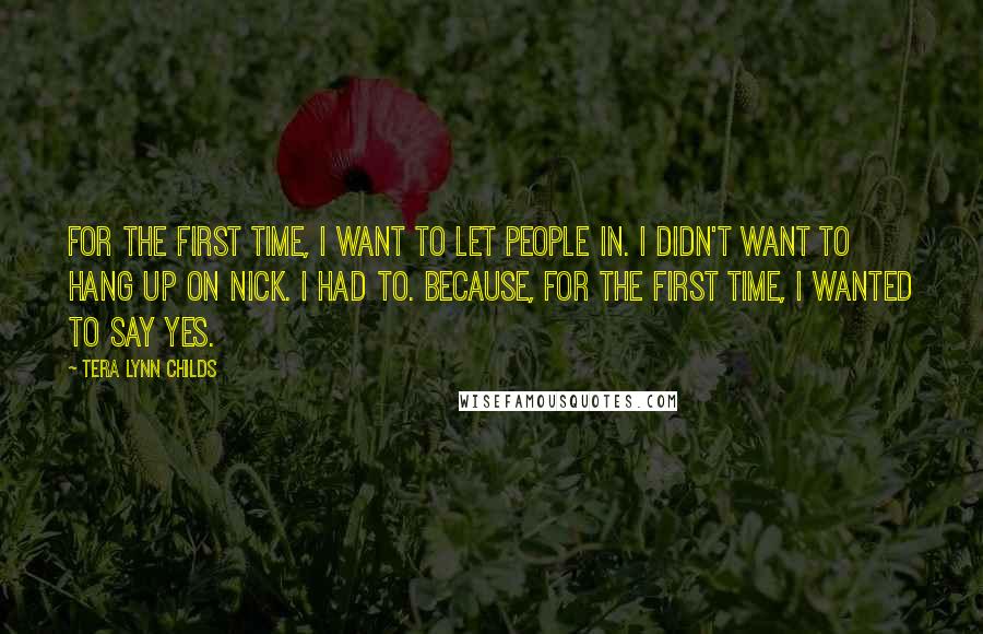 Tera Lynn Childs Quotes: For the first time, I want to let people in. I didn't want to hang up on Nick. I had to. Because, for the first time, I wanted to say yes.