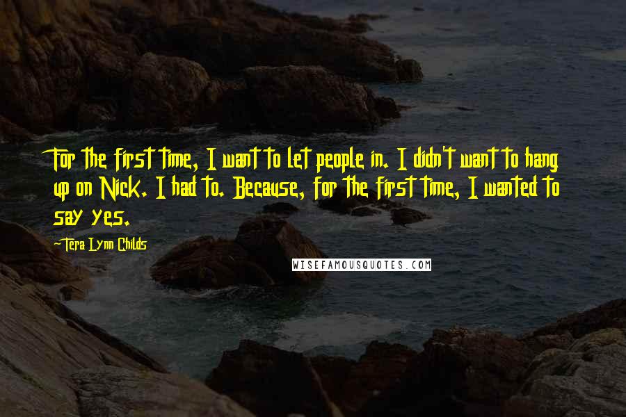 Tera Lynn Childs Quotes: For the first time, I want to let people in. I didn't want to hang up on Nick. I had to. Because, for the first time, I wanted to say yes.