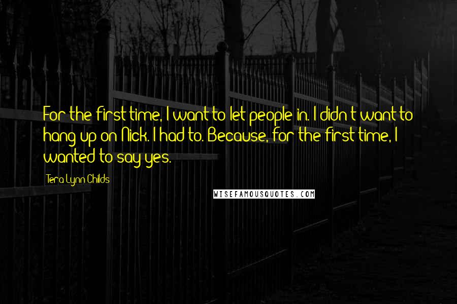 Tera Lynn Childs Quotes: For the first time, I want to let people in. I didn't want to hang up on Nick. I had to. Because, for the first time, I wanted to say yes.