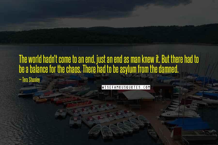 Tera Shanley Quotes: The world hadn't come to an end, just an end as man knew it. But there had to be a balance for the chaos. There had to be asylum from the damned.
