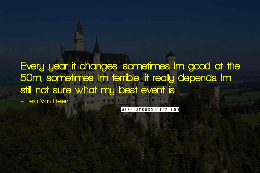 Tera Van Beilen Quotes: Every year it changes, sometimes I'm good at the 50m, sometimes I'm terrible, it really depends. I'm still not sure what my best event is.