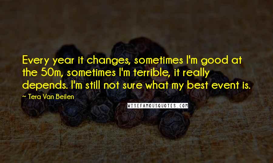 Tera Van Beilen Quotes: Every year it changes, sometimes I'm good at the 50m, sometimes I'm terrible, it really depends. I'm still not sure what my best event is.