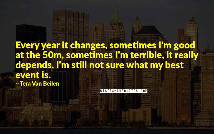 Tera Van Beilen Quotes: Every year it changes, sometimes I'm good at the 50m, sometimes I'm terrible, it really depends. I'm still not sure what my best event is.