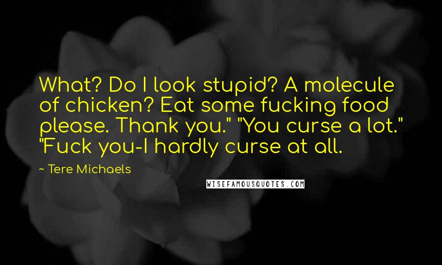 Tere Michaels Quotes: What? Do I look stupid? A molecule of chicken? Eat some fucking food please. Thank you." "You curse a lot." "Fuck you-I hardly curse at all.