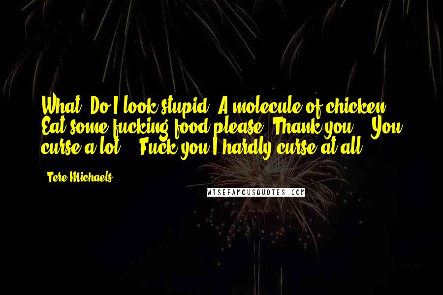 Tere Michaels Quotes: What? Do I look stupid? A molecule of chicken? Eat some fucking food please. Thank you." "You curse a lot." "Fuck you-I hardly curse at all.