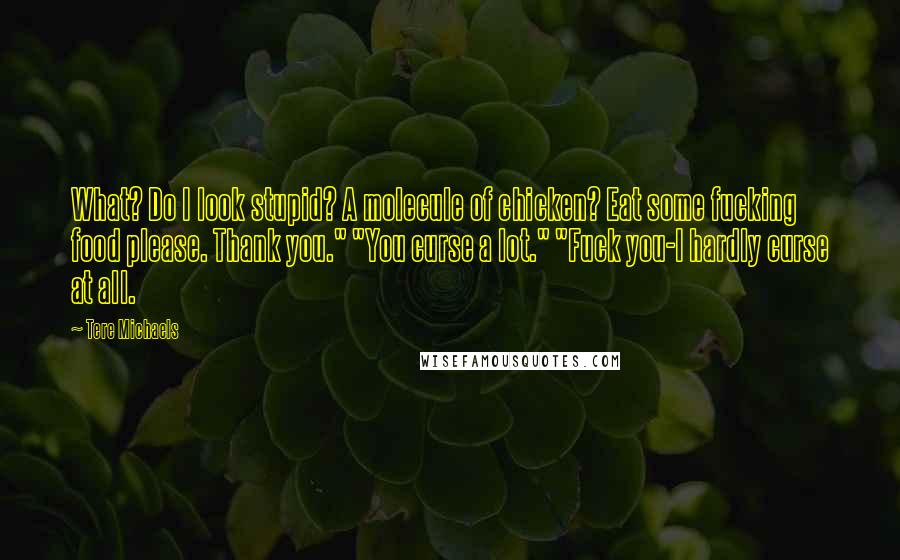 Tere Michaels Quotes: What? Do I look stupid? A molecule of chicken? Eat some fucking food please. Thank you." "You curse a lot." "Fuck you-I hardly curse at all.